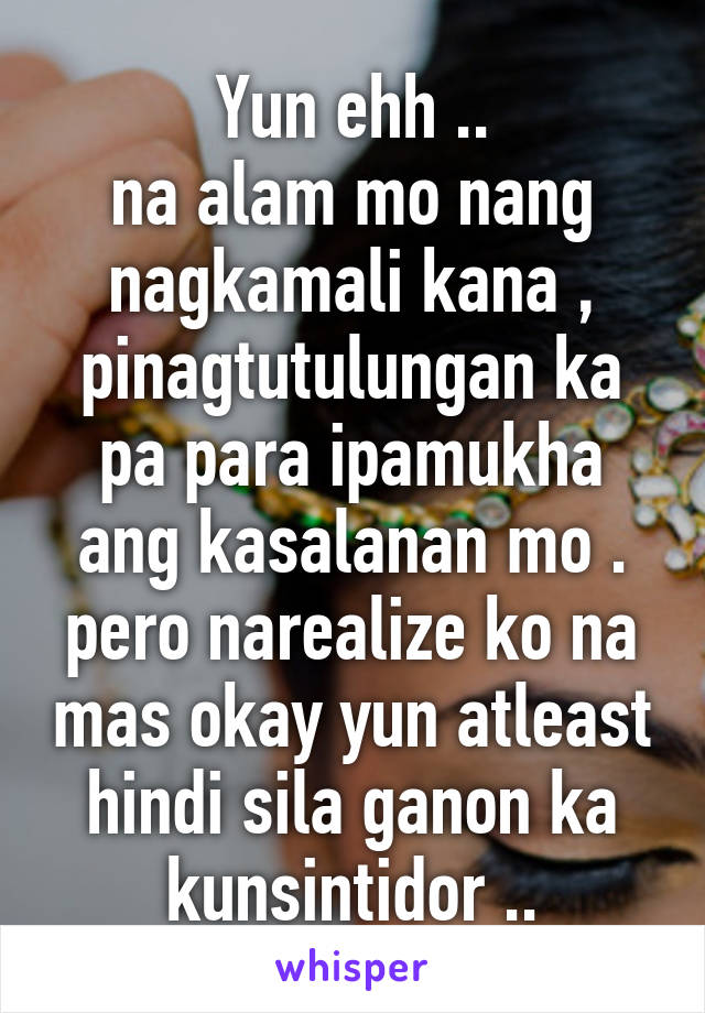 Yun ehh ..
na alam mo nang nagkamali kana , pinagtutulungan ka pa para ipamukha ang kasalanan mo .
pero narealize ko na mas okay yun atleast hindi sila ganon ka kunsintidor ..