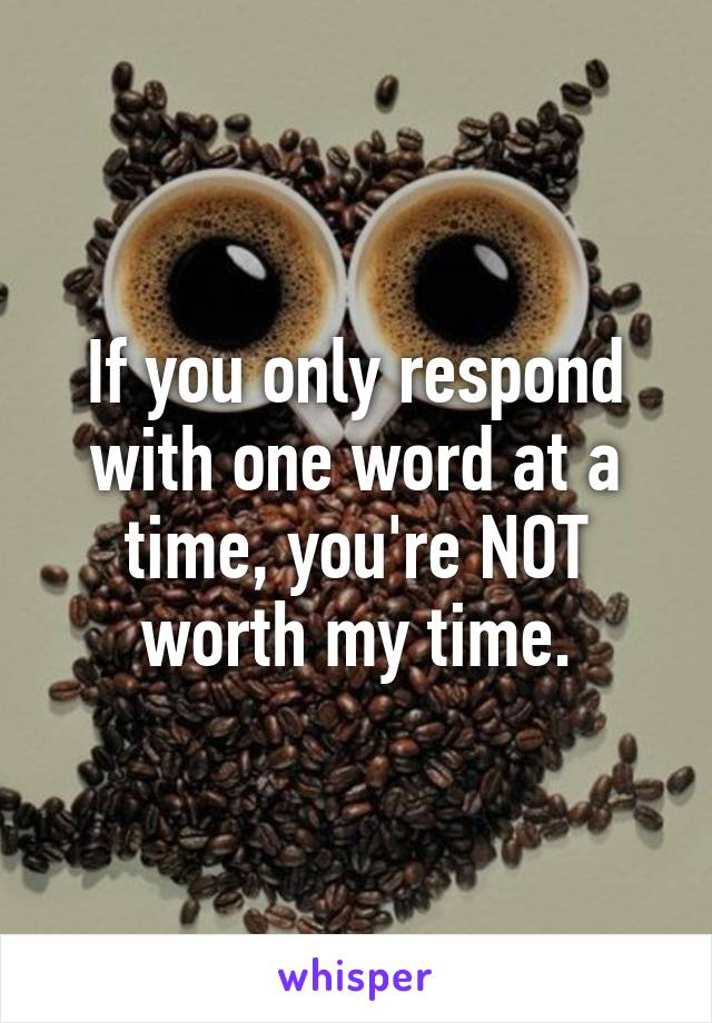 If you only respond with one word at a time, you're NOT worth my time.