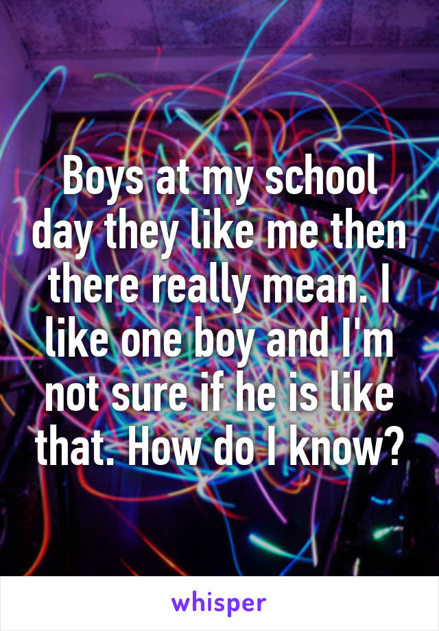 Boys at my school day they like me then there really mean. I like one boy and I'm not sure if he is like that. How do I know?