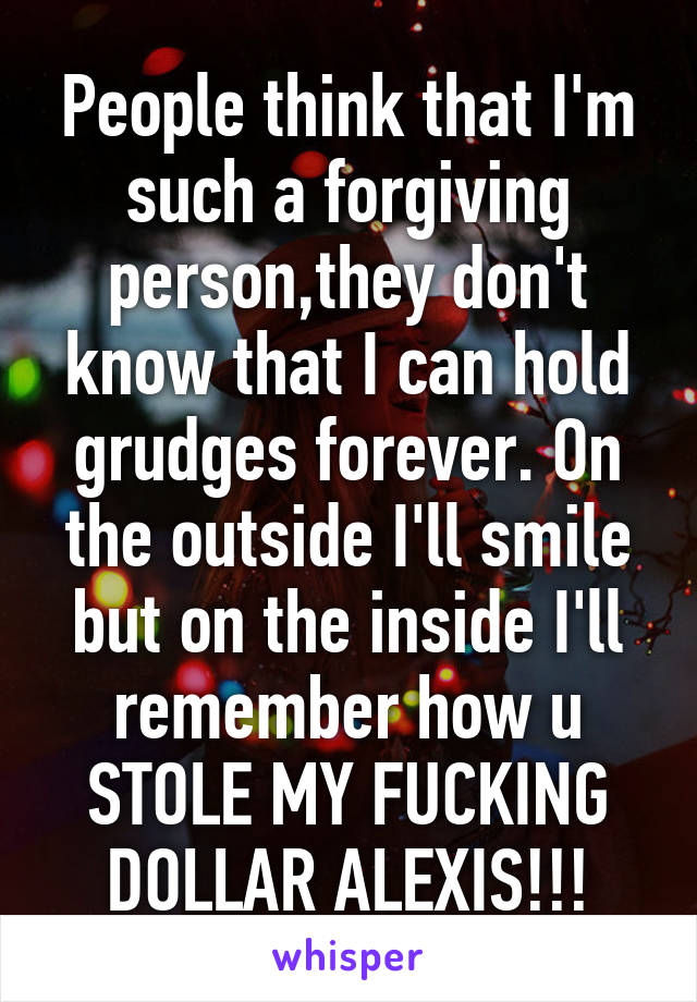 People think that I'm such a forgiving person,they don't know that I can hold grudges forever. On the outside I'll smile but on the inside I'll remember how u STOLE MY FUCKING DOLLAR ALEXIS!!!