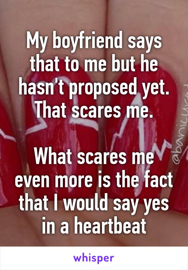 My boyfriend says that to me but he hasn't proposed yet. That scares me.

What scares me even more is the fact that I would say yes in a heartbeat