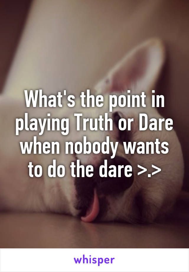 What's the point in playing Truth or Dare when nobody wants to do the dare >.>