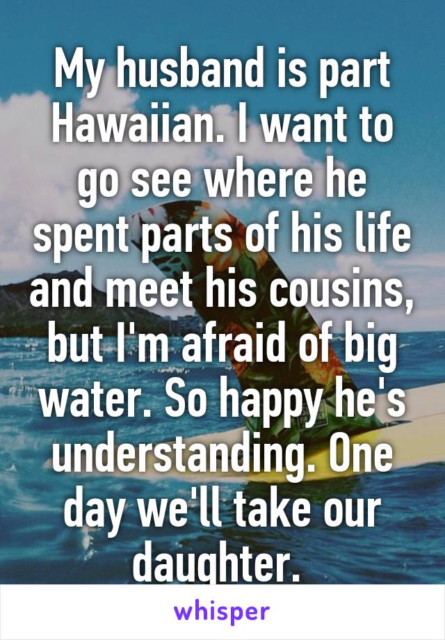 My husband is part Hawaiian. I want to go see where he spent parts of his life and meet his cousins, but I'm afraid of big water. So happy he's understanding. One day we'll take our daughter. 