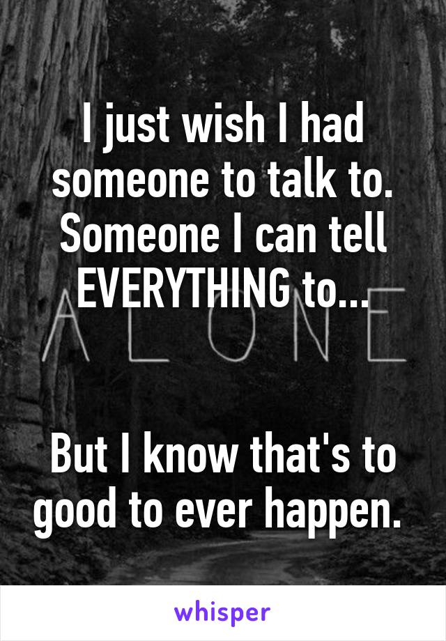 I just wish I had someone to talk to. Someone I can tell EVERYTHING to...


But I know that's to good to ever happen. 