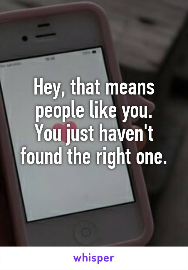 Hey, that means people like you.
You just haven't found the right one.
