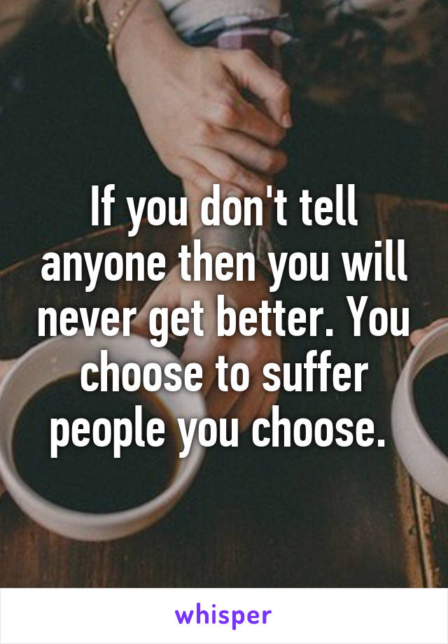 If you don't tell anyone then you will never get better. You choose to suffer people you choose. 