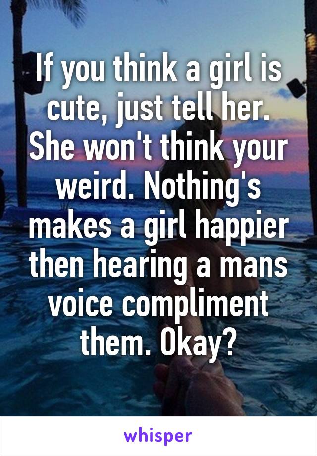 If you think a girl is cute, just tell her. She won't think your weird. Nothing's makes a girl happier then hearing a mans voice compliment them. Okay?
