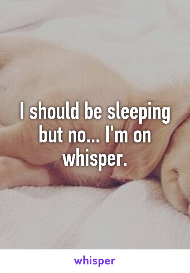 I should be sleeping but no... I'm on whisper.