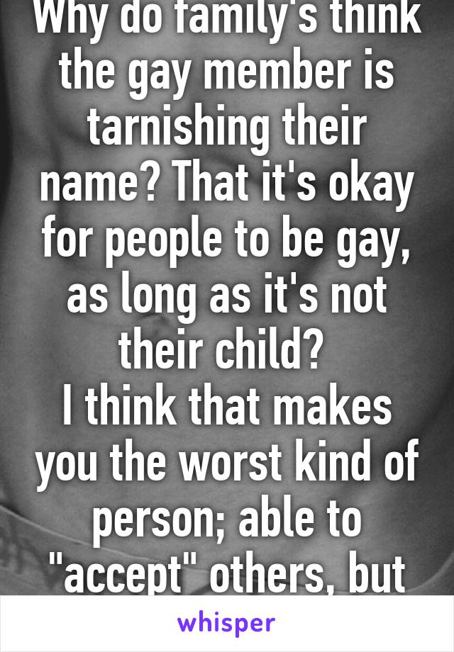 Why do family's think the gay member is tarnishing their name? That it's okay for people to be gay, as long as it's not their child? 
I think that makes you the worst kind of person; able to "accept" others, but not your own blood. 