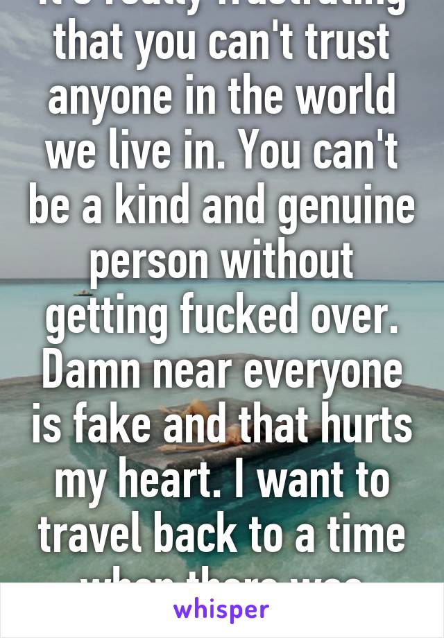 It's really frustrating that you can't trust anyone in the world we live in. You can't be a kind and genuine person without getting fucked over. Damn near everyone is fake and that hurts my heart. I want to travel back to a time when there was trust.