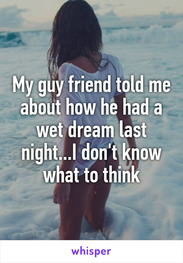 My guy friend told me about how he had a wet dream last night...I don't know what to think