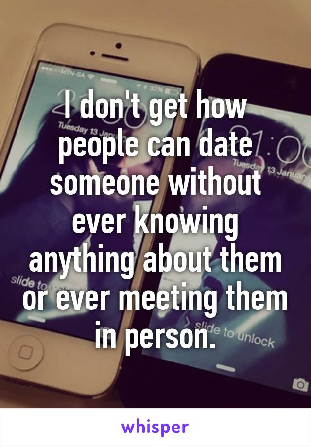 I don't get how people can date someone without ever knowing anything about them or ever meeting them in person.