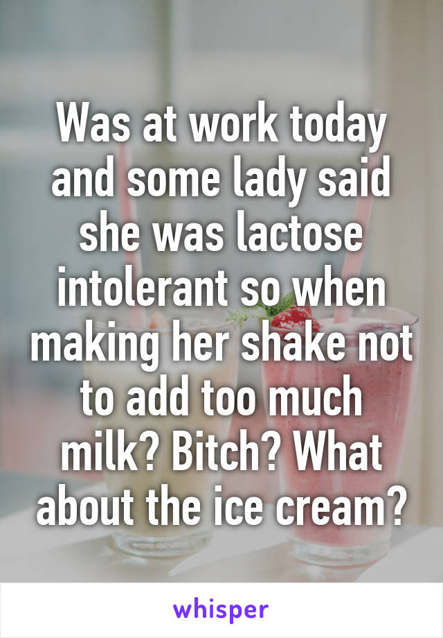 Was at work today and some lady said she was lactose intolerant so when making her shake not to add too much milk? Bitch? What about the ice cream?