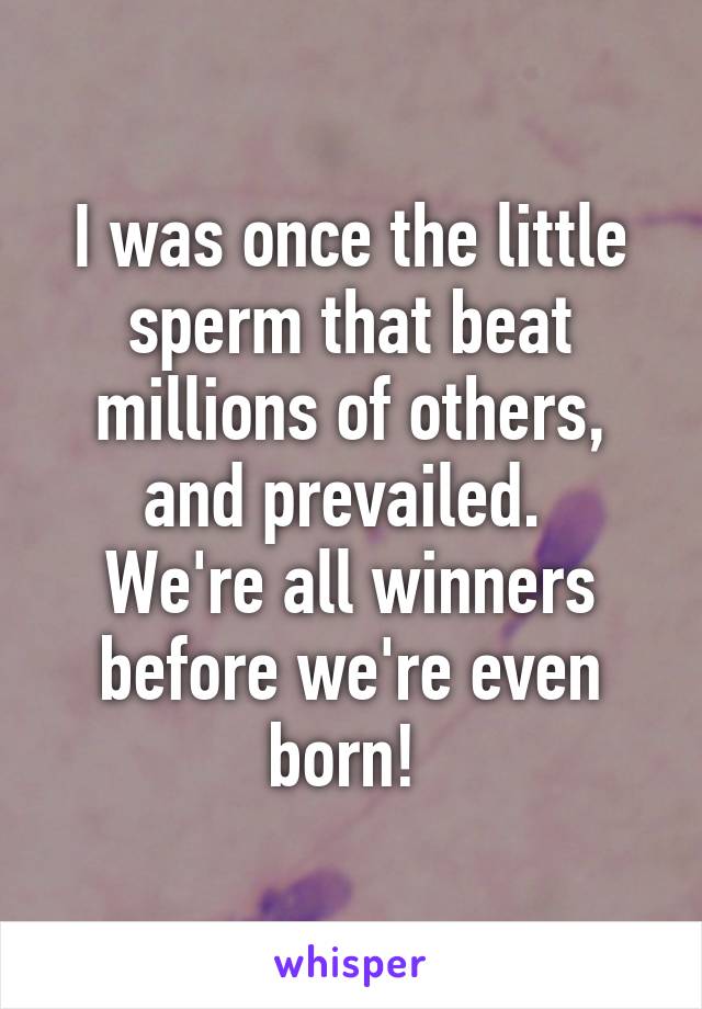 I was once the little sperm that beat millions of others, and prevailed. 
We're all winners before we're even born! 