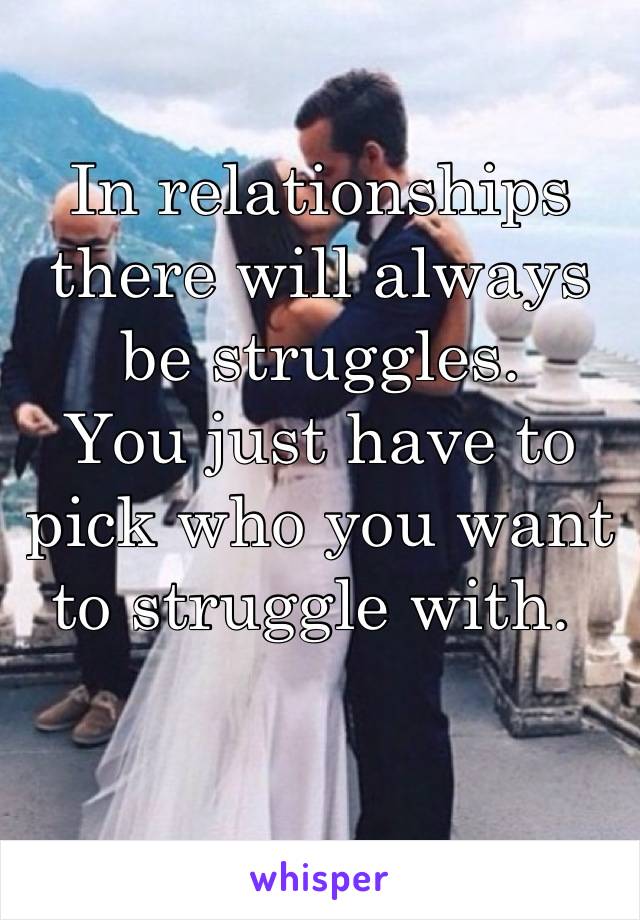 In relationships there will always be struggles.
You just have to pick who you want to struggle with. 