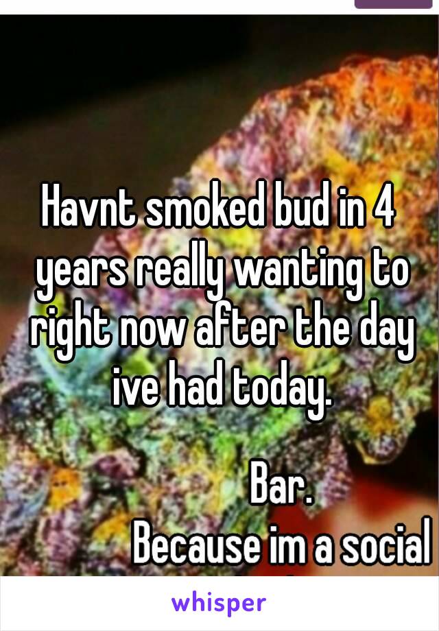 Havnt smoked bud in 4 years really wanting to right now after the day ive had today.