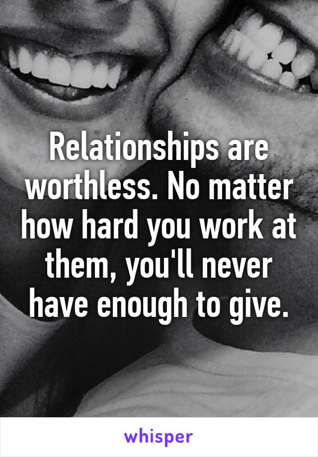 Relationships are worthless. No matter how hard you work at them, you'll never have enough to give.