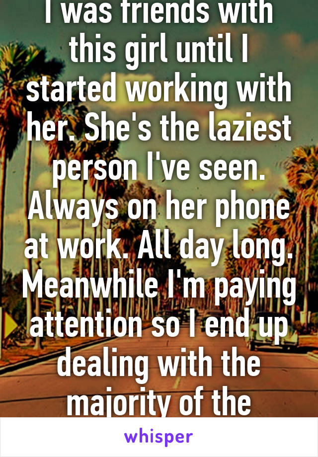 I was friends with this girl until I started working with her. She's the laziest person I've seen. Always on her phone at work. All day long. Meanwhile I'm paying attention so I end up dealing with the majority of the customers. 