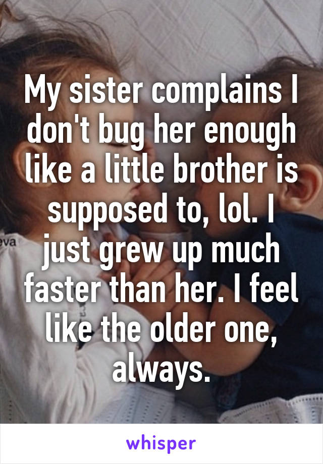 My sister complains I don't bug her enough like a little brother is supposed to, lol. I just grew up much faster than her. I feel like the older one, always.