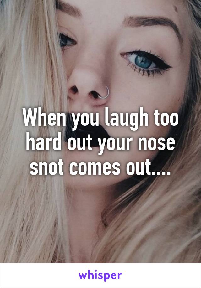 When you laugh too hard out your nose snot comes out....