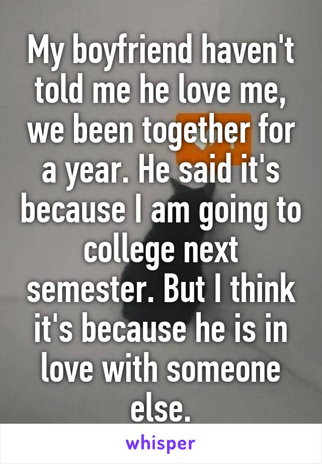 My boyfriend haven't told me he love me, we been together for a year. He said it's because I am going to college next semester. But I think it's because he is in love with someone else.