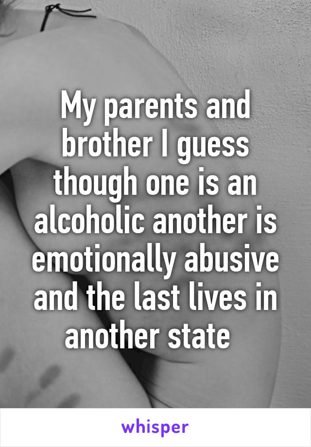 My parents and brother I guess though one is an alcoholic another is emotionally abusive and the last lives in another state  