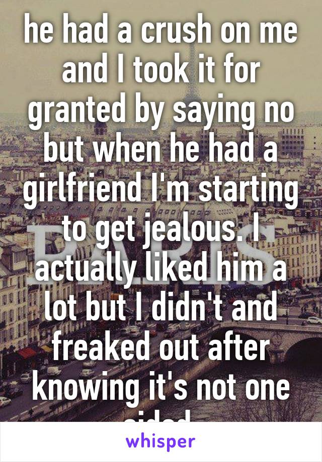 he had a crush on me and I took it for granted by saying no but when he had a girlfriend I'm starting to get jealous. I actually liked him a lot but I didn't and freaked out after knowing it's not one sided.