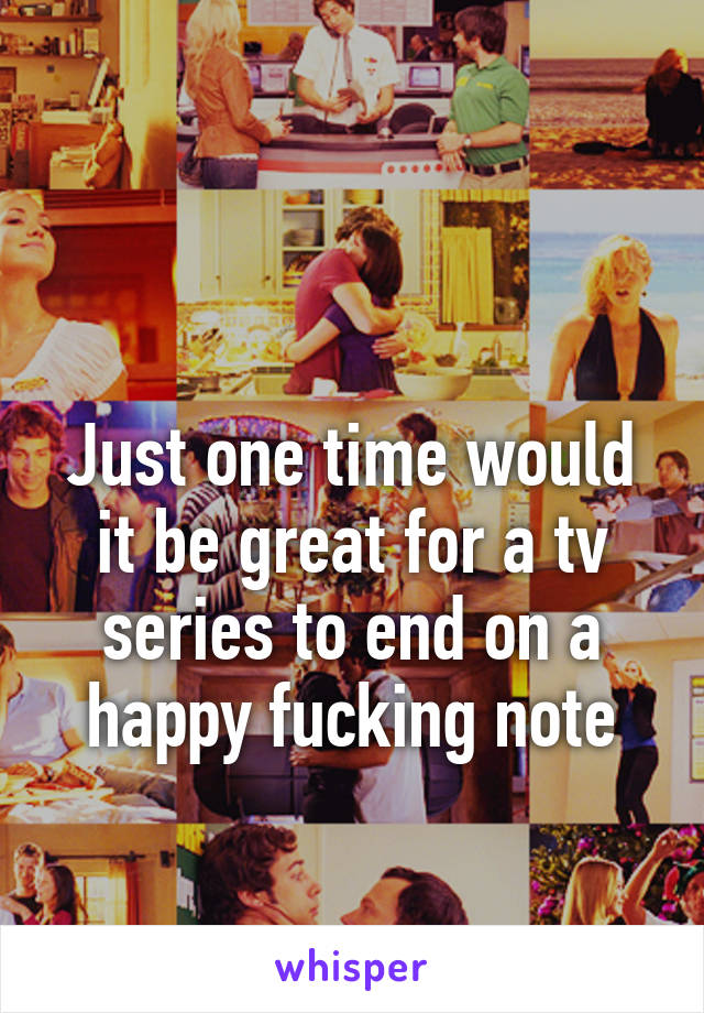  

Just one time would it be great for a tv series to end on a happy fucking note