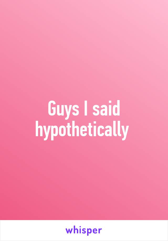 Guys I said hypothetically 