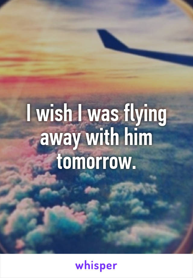 I wish I was flying away with him tomorrow.