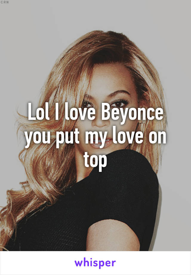 Lol I love Beyonce you put my love on top