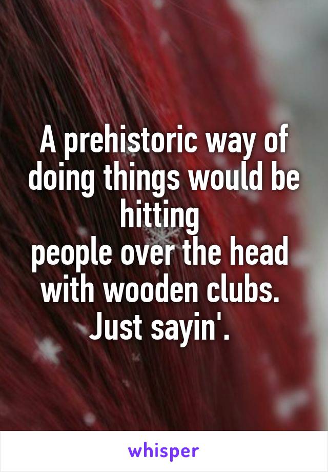 A prehistoric way of doing things would be hitting 
people over the head 
with wooden clubs. 
Just sayin'. 