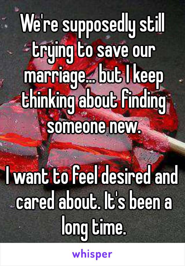 We're supposedly still trying to save our marriage... but I keep thinking about finding someone new.

I want to feel desired and cared about. It's been a long time.