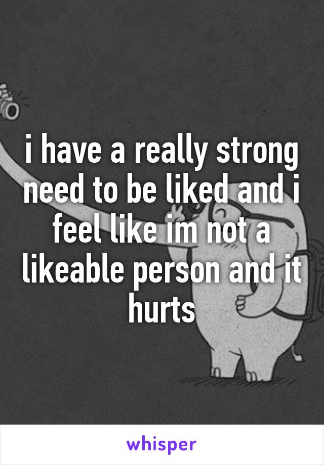 i have a really strong need to be liked and i feel like im not a likeable person and it hurts