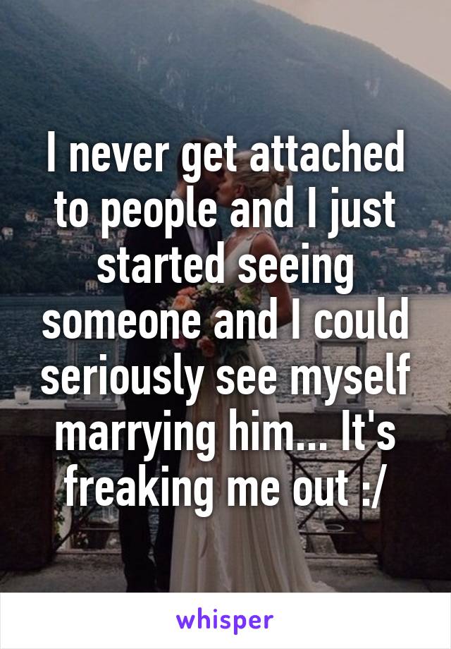 I never get attached to people and I just started seeing someone and I could seriously see myself marrying him... It's freaking me out :/