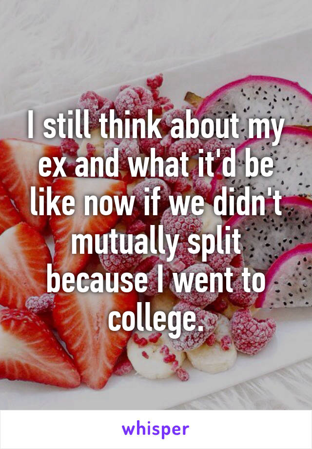 I still think about my ex and what it'd be like now if we didn't mutually split because I went to college.