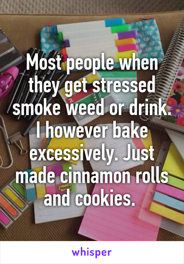 Most people when they get stressed smoke weed or drink. I however bake excessively. Just made cinnamon rolls and cookies. 