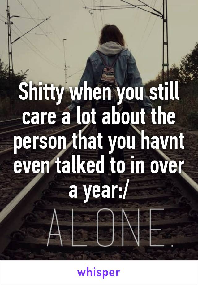 Shitty when you still care a lot about the person that you havnt even talked to in over a year:/