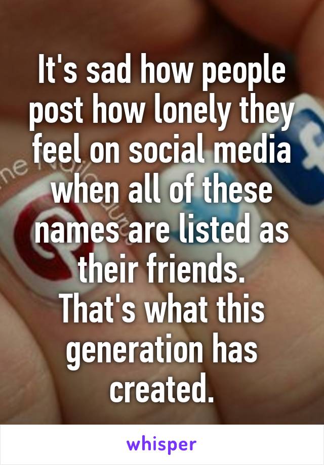 It's sad how people post how lonely they feel on social media when all of these names are listed as their friends.
That's what this generation has created.