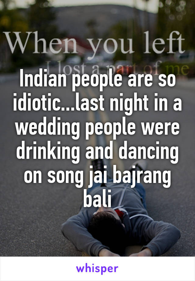 Indian people are so idiotic...last night in a wedding people were drinking and dancing on song jai bajrang bali