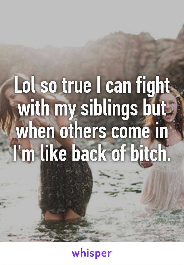 Lol so true I can fight with my siblings but when others come in I'm like back of bitch. 