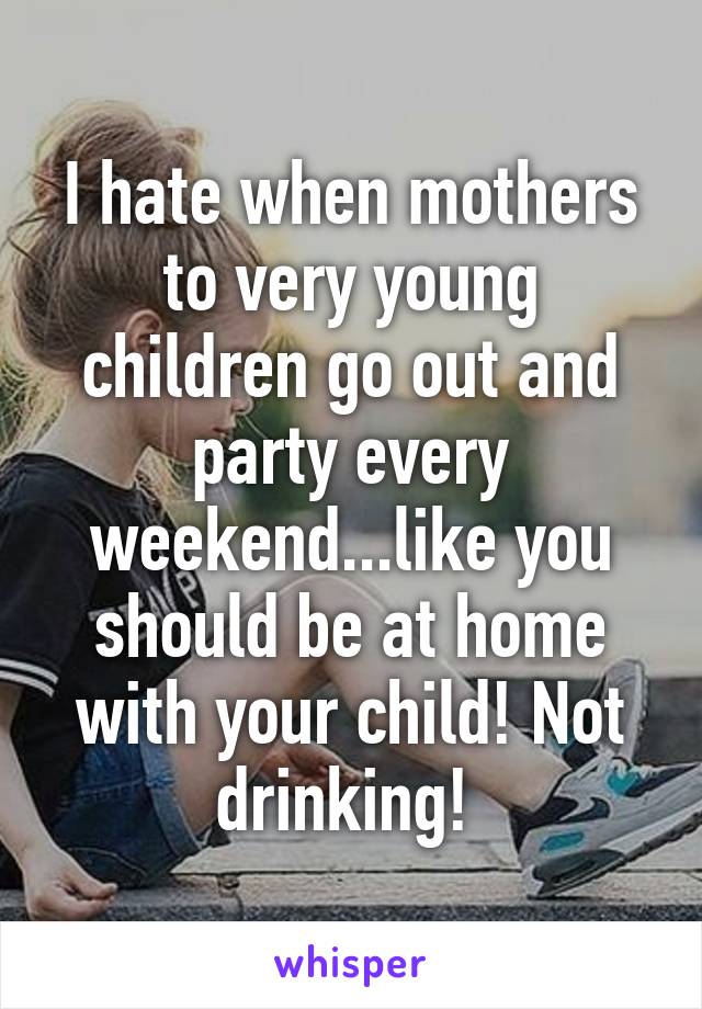 I hate when mothers to very young children go out and party every weekend...like you should be at home with your child! Not drinking! 