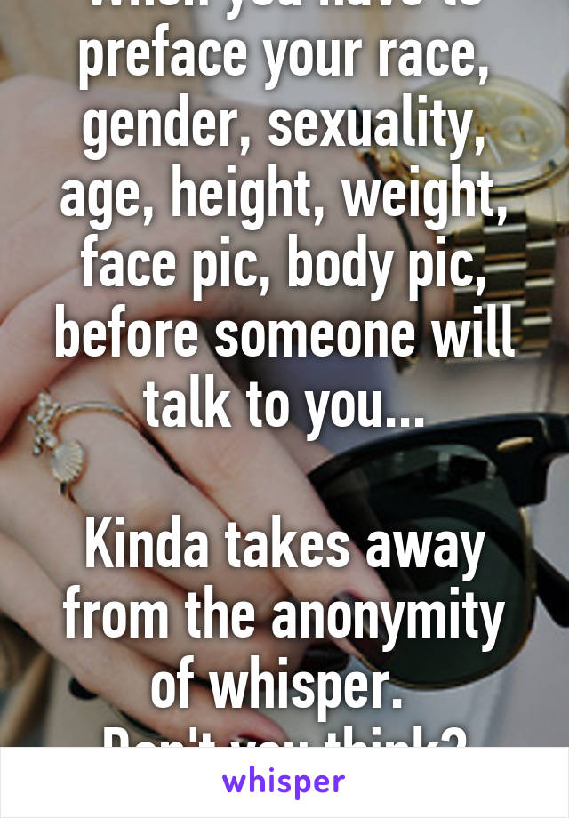 When you have to preface your race, gender, sexuality, age, height, weight, face pic, body pic, before someone will talk to you...

Kinda takes away from the anonymity of whisper. 
Don't you think?
M