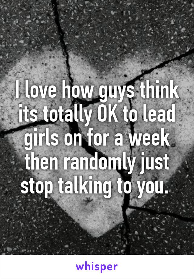 I love how guys think its totally OK to lead girls on for a week then randomly just stop talking to you. 