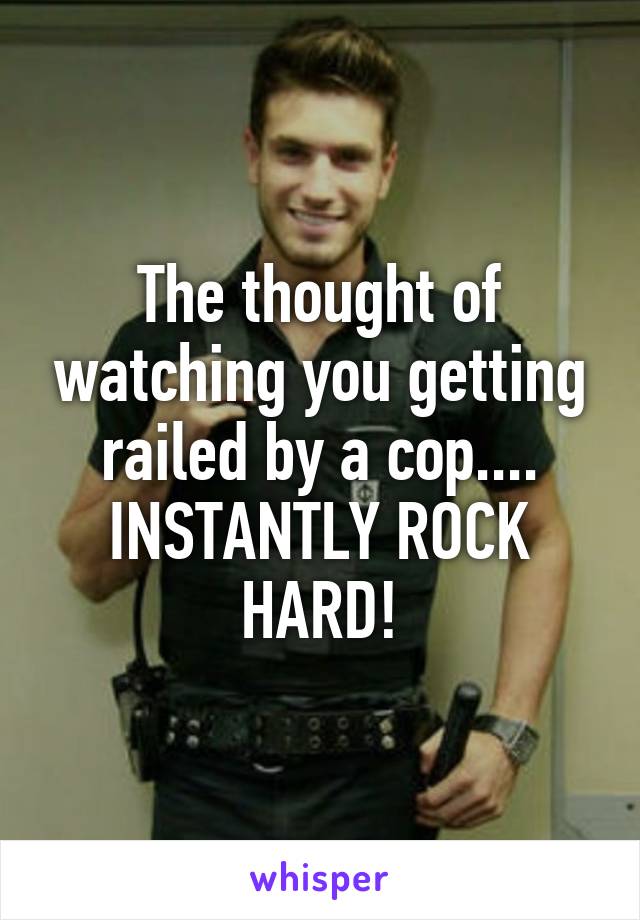 The thought of watching you getting railed by a cop.... INSTANTLY ROCK HARD!