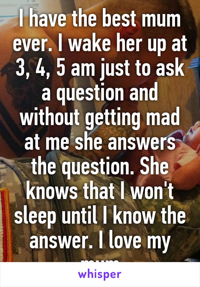 I have the best mum ever. I wake her up at 3, 4, 5 am just to ask a question and without getting mad at me she answers the question. She knows that I won't sleep until I know the answer. I love my mum