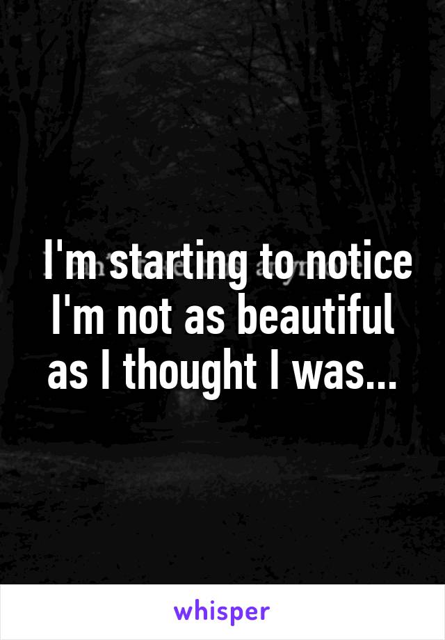  I'm starting to notice I'm not as beautiful as I thought I was...