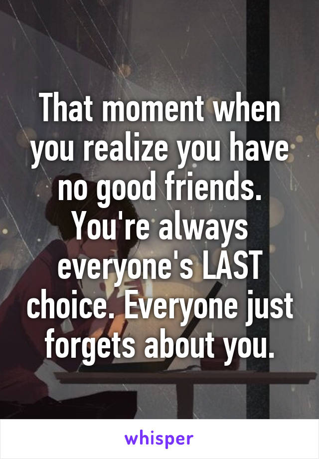 That moment when you realize you have no good friends. You're always everyone's LAST choice. Everyone just forgets about you.