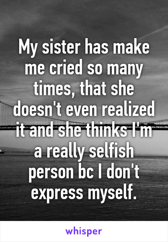 My sister has make me cried so many times, that she doesn't even realized it and she thinks I'm a really selfish person bc I don't express myself.