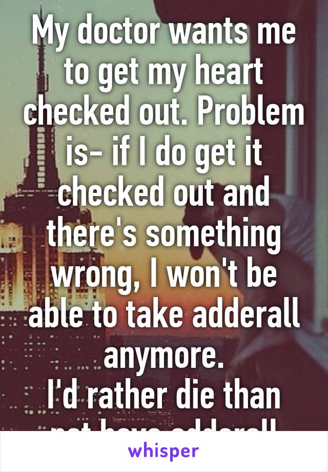 My doctor wants me to get my heart checked out. Problem is- if I do get it checked out and there's something wrong, I won't be able to take adderall anymore.
I'd rather die than not have adderall